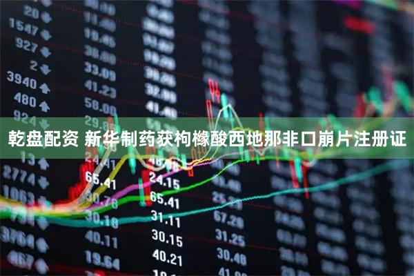 乾盘配资 新华制药获枸橼酸西地那非口崩片注册证