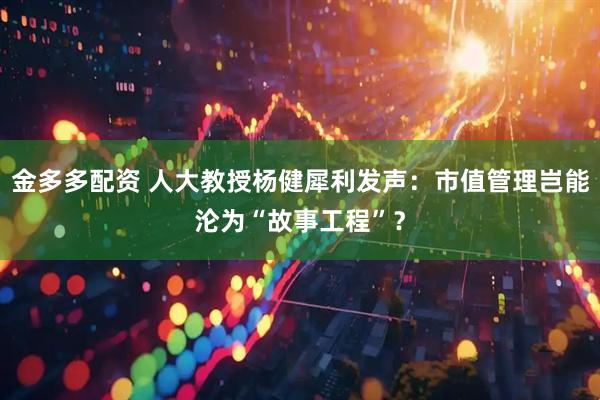 金多多配资 人大教授杨健犀利发声：市值管理岂能沦为“故事工程”？