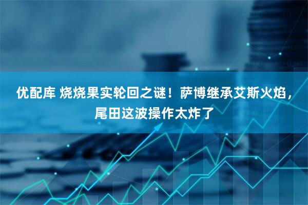 优配库 烧烧果实轮回之谜！萨博继承艾斯火焰，尾田这波操作太炸了