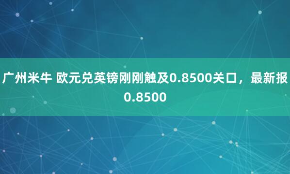 广州米牛 欧元兑英镑刚刚触及0.8500关口，最新报0.8500