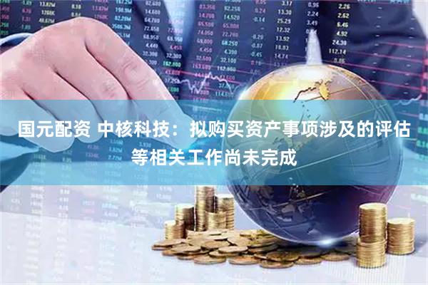 国元配资 中核科技：拟购买资产事项涉及的评估等相关工作尚未完成