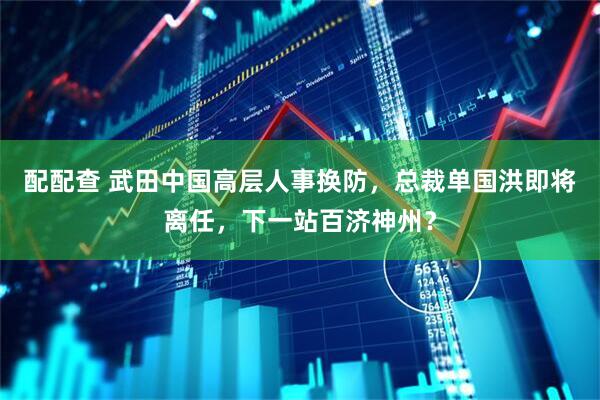 配配查 武田中国高层人事换防，总裁单国洪即将离任，下一站百济神州？