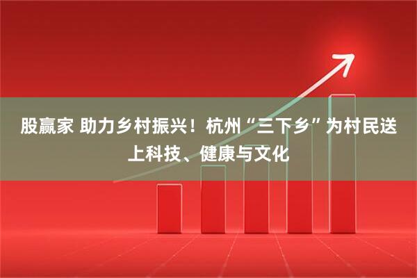 股赢家 助力乡村振兴！杭州“三下乡”为村民送上科技、健康与文化
