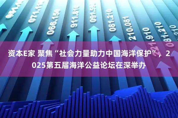 资本E家 聚焦“社会力量助力中国海洋保护”，2025第五届海洋公益论坛在深举办
