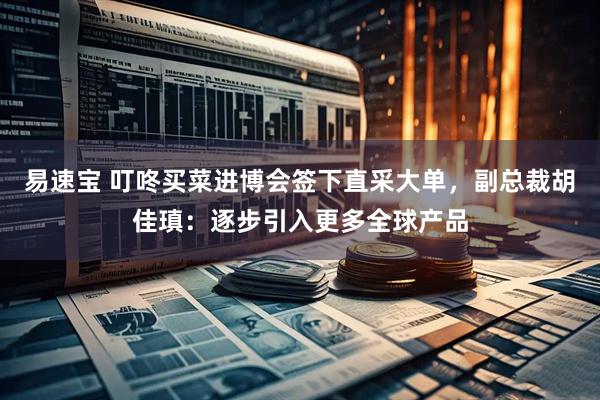 易速宝 叮咚买菜进博会签下直采大单，副总裁胡佳瑱：逐步引入更多全球产品
