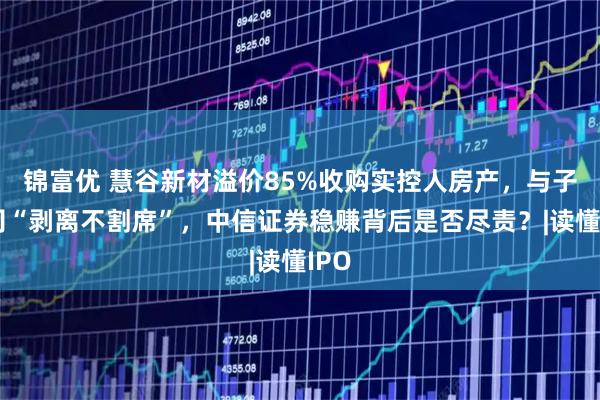 锦富优 慧谷新材溢价85%收购实控人房产，与子公司“剥离不割席”，中信证券稳赚背后是否尽责？|读懂IPO