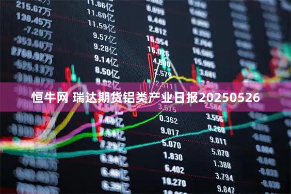 恒牛网 瑞达期货铝类产业日报20250526