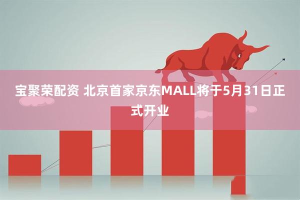 宝聚荣配资 北京首家京东MALL将于5月31日正式开业