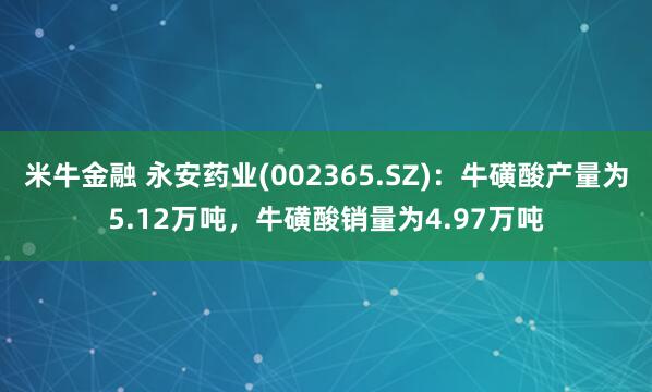 米牛金融 永安药业(002365.SZ):牛磺酸产量为5.12万吨,牛磺酸销量为4.97万吨
