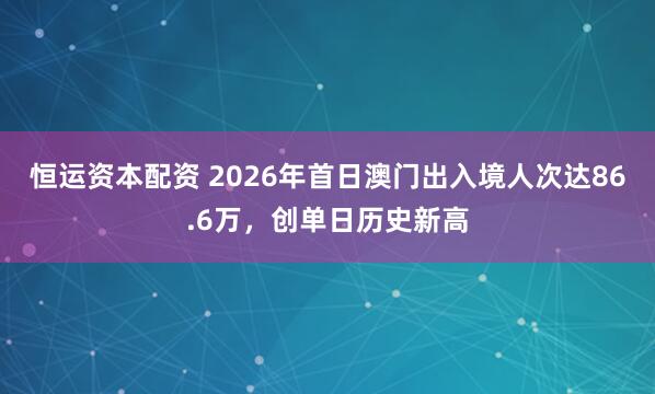 恒运资本配资 2026年首日澳门出入境人次达86.6万，创单日历史新高