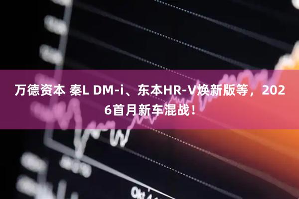 万德资本 秦L DM-i、东本HR-V焕新版等，2026首月新车混战！