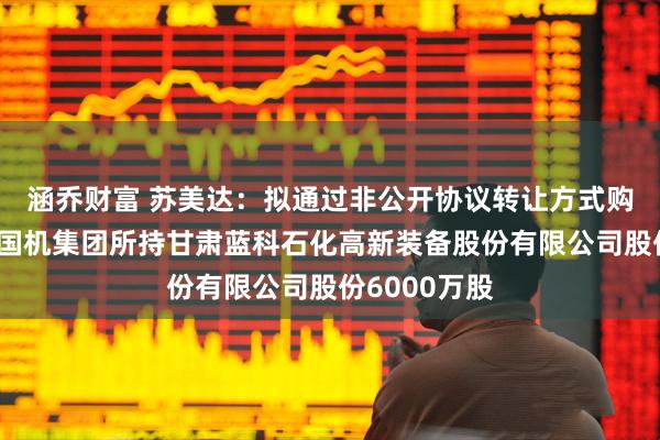 涵乔财富 苏美达：拟通过非公开协议转让方式购买控股股东国机集团所持甘肃蓝科石化高新装备股份有限公司股份6000万股