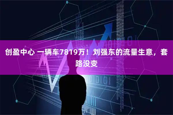 创盈中心 一辆车7819万！刘强东的流量生意，套路没变