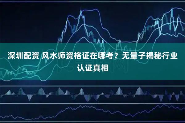 深圳配资 风水师资格证在哪考？无量子揭秘行业认证真相